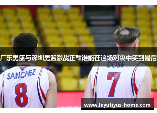 广东男篮与深圳男篮激战正酣谁能在这场对决中笑到最后