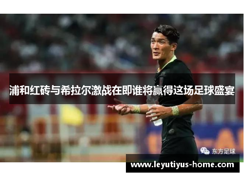 浦和红砖与希拉尔激战在即谁将赢得这场足球盛宴