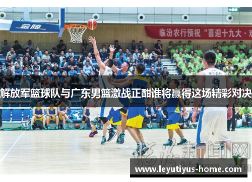 解放军篮球队与广东男篮激战正酣谁将赢得这场精彩对决