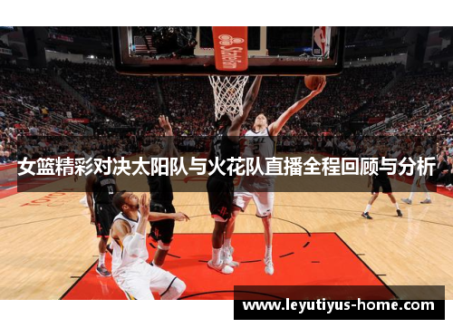 女篮精彩对决太阳队与火花队直播全程回顾与分析